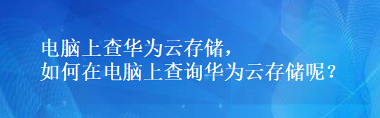 电脑上查华为云存储，如何在电脑上查询华为云存储呢？