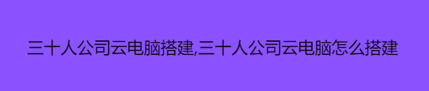 三十人公司云电脑搭建,三十人公司云电脑怎么搭建