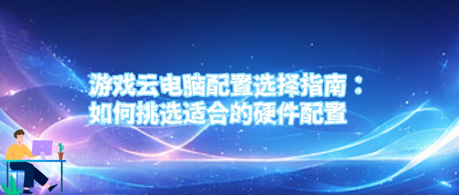 游戏云电脑配置选择指南：如何挑选适合的硬件配置.jpg