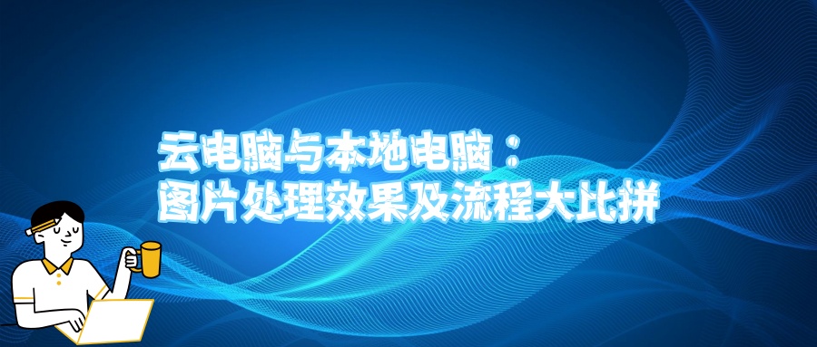 云电脑与本地电脑：图片处理效果及流程大比拼